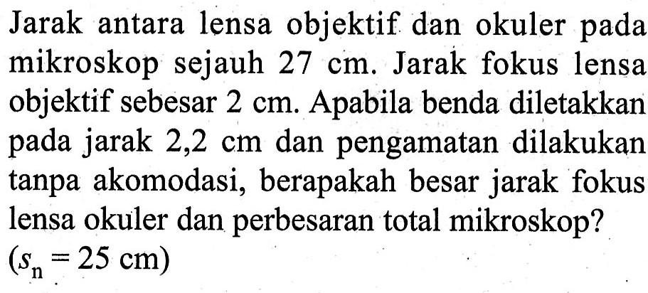 Jarak antara lensa objektif dan okuler pada mikroskop sejauh 27 cm. Jarak fokus lensa objektif sebesar 2 cm. Apabila benda diletakkan pada jarak 2,2 cm dan pengamatan dilakukan tanpa akomodasi, berapakah besar jarak fokus lensa okuler dan perbesaran total mikroskop? (sn=25 cm)