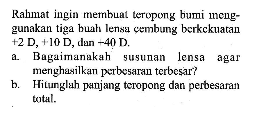 Rahmat ingin membuat teropong bumi menggunakan tiga buah lensa cembung berkekuatan +2 D,+10 D, dan +40 D.
a. Bagaimanakah susunan lensa agar menghasilkan perbesaran terbesar?
b. Hitunglah panjang teropong dan perb.esaran total.