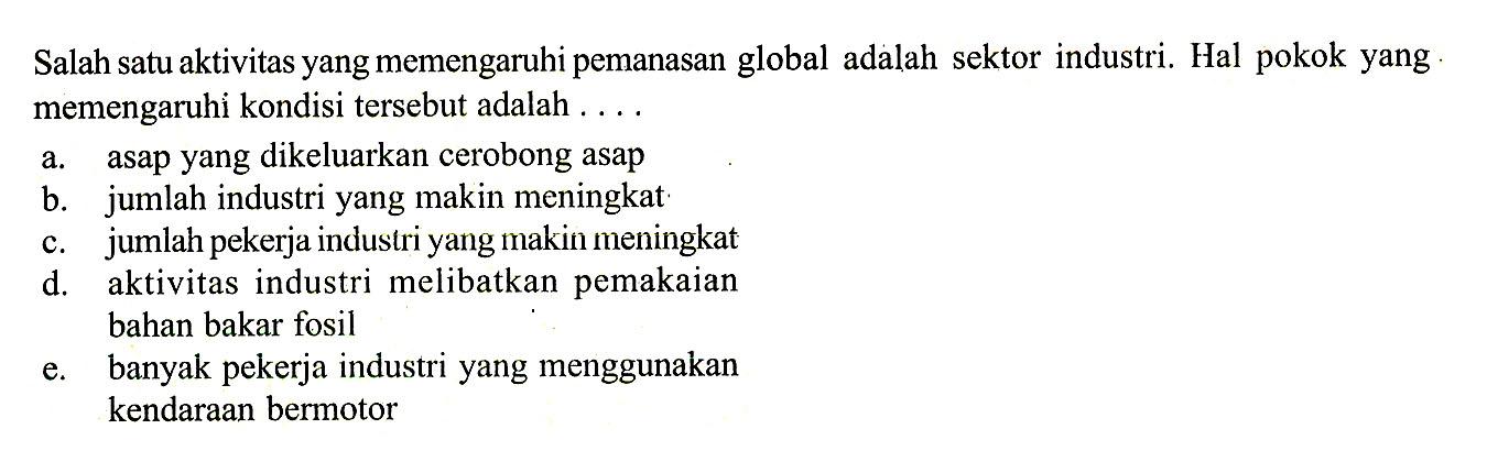 Salah satu aktivitas yang memengaruhi pemanasan global adalah sektor industri. Hal pokok yang. memengaruhi kondisi tersebut adalah ....
a. asap yang dikeluarkan cerobong asap
b. jumlah industri yang makin meningkat
c. jumlah pekerja industri yang makin meningkat
d. aktivitas industri melibatkan pemakaian bahan bakar fosil
e. banyak pekerja industri yang menggunakan kendaraan bermotor