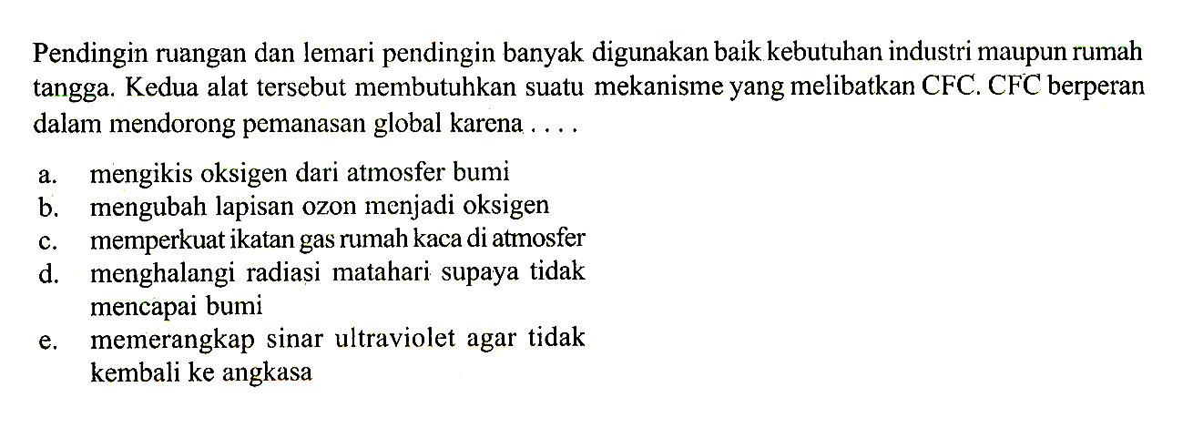 Pendingin ruangan dan lemari pendingin banyak digunakan baik kebutuhan industri maupun rumah tangga. Kedua alat tersebut membutuhkan suatu mekanisme yang melibatkan CFC. CFC berperan dalam mendorong pemanasan global karena ....a. mengikis oksigen dari atmosfer bumib. mengubah lapisan ozon menjadi oksigenc. memperkuat ikatan gas rumah kaca di atmosferd. menghalangi radiasi matahari supaya tidak mencapai bumie. memerangkap sinar ultraviolet agar tidak kembali ke angkasa