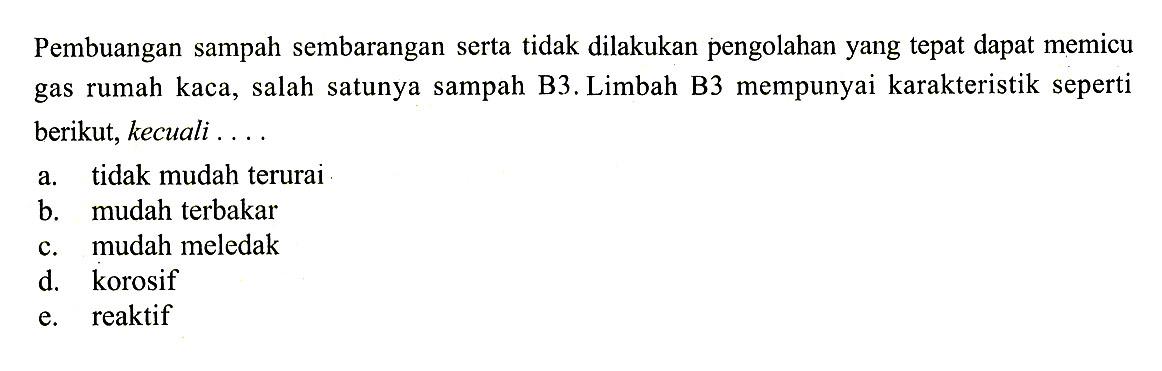 Pembuangan sampah sembarangan serta tidak dilakukan pengolahan yang tepat dapat memicu gas rumah kaca, salah satunya sampah B3. Limbah B3 mempunyai karakteristik seperti berikut, kecuali .... a. tidak mudah terurai b. mudah terbakar c. mudah meledak d. korosif e. reaktif 