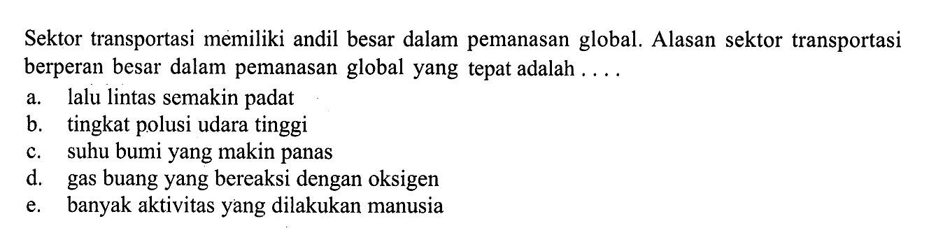 Sektor transportasi memiliki andil besar dalam pemanasan global. Alasan sektor transportasi berperan besar dalam pemanasan global yang tepat adalah ....a. lalu lintas semakin padat b. tingkat polusi udara tinggi c. suhu bumi yang makin panas d. gas buang yang bereaksi dengan oksigen e. banyak aktivitas yang dilakukan manusia 