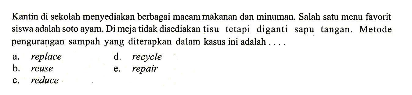 Kantin di sekolah menyediakan berbagai macam makanan dan minuman. Salah satu menu favorit siswa adalah soto ayam. Di meja tidak disediakan tisu tetapi diganti sapu tangan. Metode pengurangan sampah yang diterapkan dalam kasus ini adalah ....