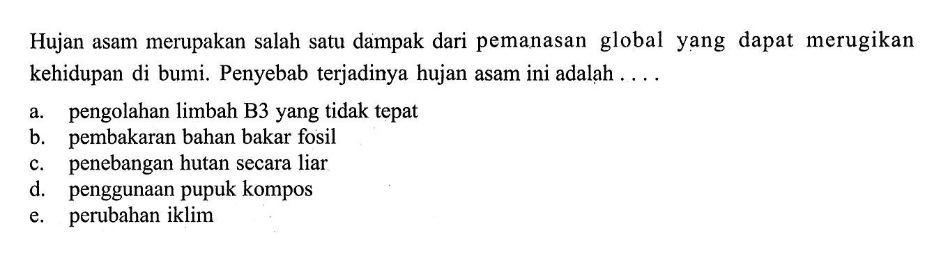 Hujan asam merupakan salah satu dampak dari pemanasan global yang dapat merugikan kehidupan di bumi. Penyebab terjadinya hujan asam ini adalah ....a. pengolahan limbah B3 yang tidak tepatb. pembakaran bahan bakar fosilc. penebangan hutan secara liard. penggunaan pupuk kompose. perubahan iklim