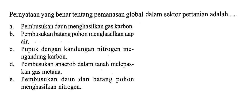 Pernyataan yang benar tentang pemanasan global dalam sektor pertanian adalah ...a. Pembusukan daun menghasilkan gas karbon.b. Pembusukan batang pohon menghasilkan uap air.c. Pupuk dengan kandungan nitrogen mengandung karbon.d. Pembusukan anaerob dalam tanah melepaskan gas metana.e. Pembusukan daun dan batang pohon menghasilkan nitrogen.