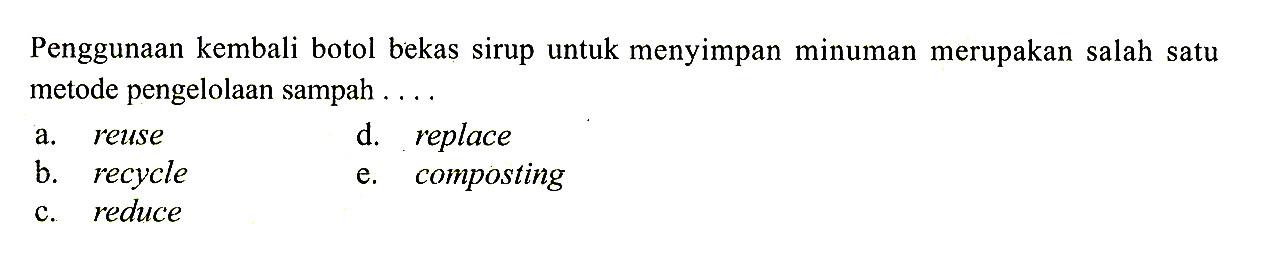 Penggunaan kembali botol bekas sirup untuk menyimpan minuman merupakan salah satu metode pengelolaan sampah ....a. reused. replaceb. recyclee. compostingc. reduce