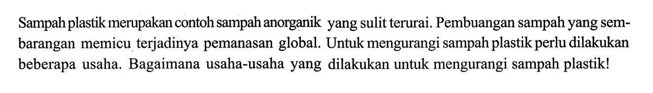 Sampah plastik merupakan contoh sampah anorganik yang sulit terurai. Pembuangan sampah yang sembarangan memicu terjadinya pemanasan global. Untuk mengurangi sampah plastik perlu dilakukan beberapa usaha. Bagaimana usaha-usaha yang dilakukan untuk mengurangi sampah plastik! 