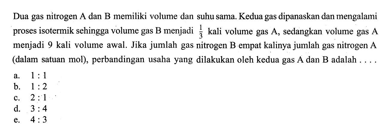 Dua gas nitrogen  A  dan  B  memiliki volume dan suhu sama. Kedua gas dipanaskan dan mengalami proses isotermik sehingga volume gas  B  menjadi  1/3  kali volume gas  A , sedangkan volume gas  A  menjadi 9 kali volume awal. Jika jumlah gas nitrogen B empat kalinya jumlah gas nitrogen A (dalam satuan mol), perbandingan usaha yang dilakukan oleh kedua gas A dan B adalah ....