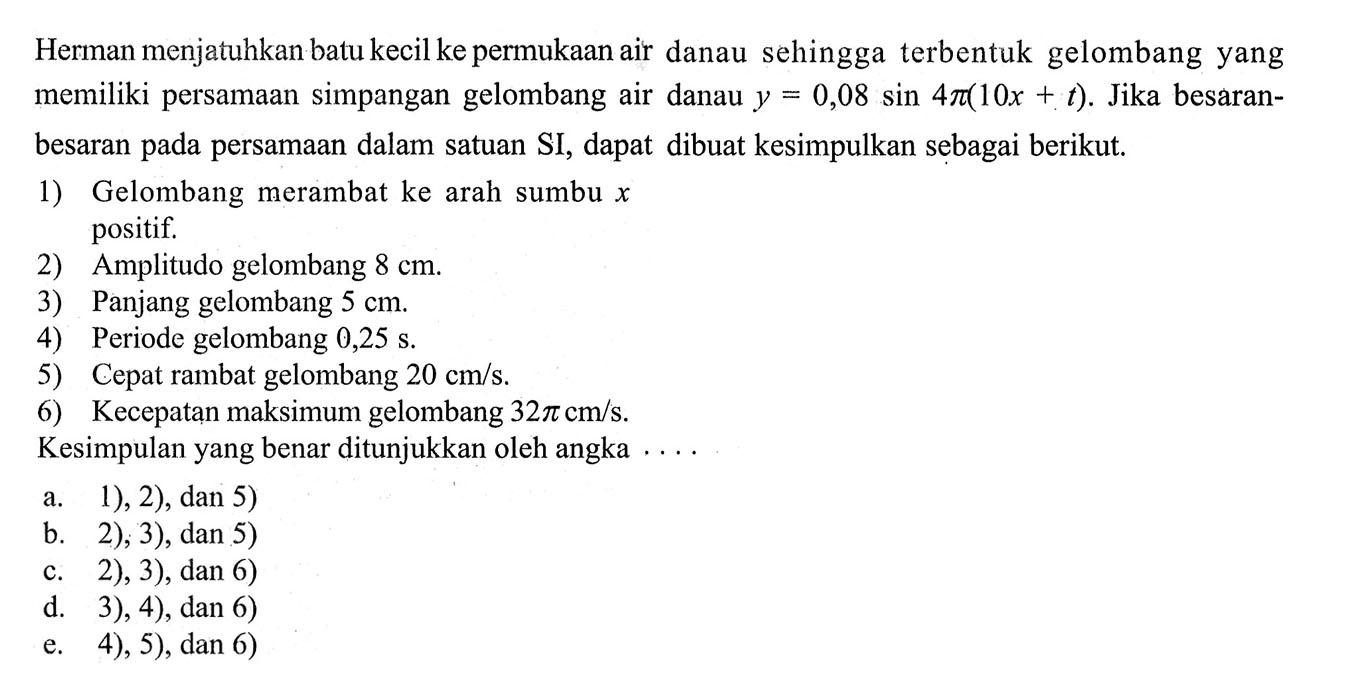 Herman menjatuhkan batu kecil ke permukaan air danau sehingga terbentuk gelombang yang memiliki persamaan simpangan gelombang air danau y=0,08 sin(4 pi (10x+t)). Jika besaran-besaran pada persamaan dalam satuan SI, dapat dibuat kesimpulan sebagai berikut. 1) Gelombang merambat ke arah sumbu x positif. 2) Amplitudo gelombang 8 cm. 3) Panjang gelombang 5 cm. 4) Periode gelombang 0,25 s. 5) Cepat rambat gelombang 20 cm/s. 6) Kecepatan maksimum gelombang 32 pi cm/s. Kesimpulan yang benar ditunjukkan oleh angka .... 