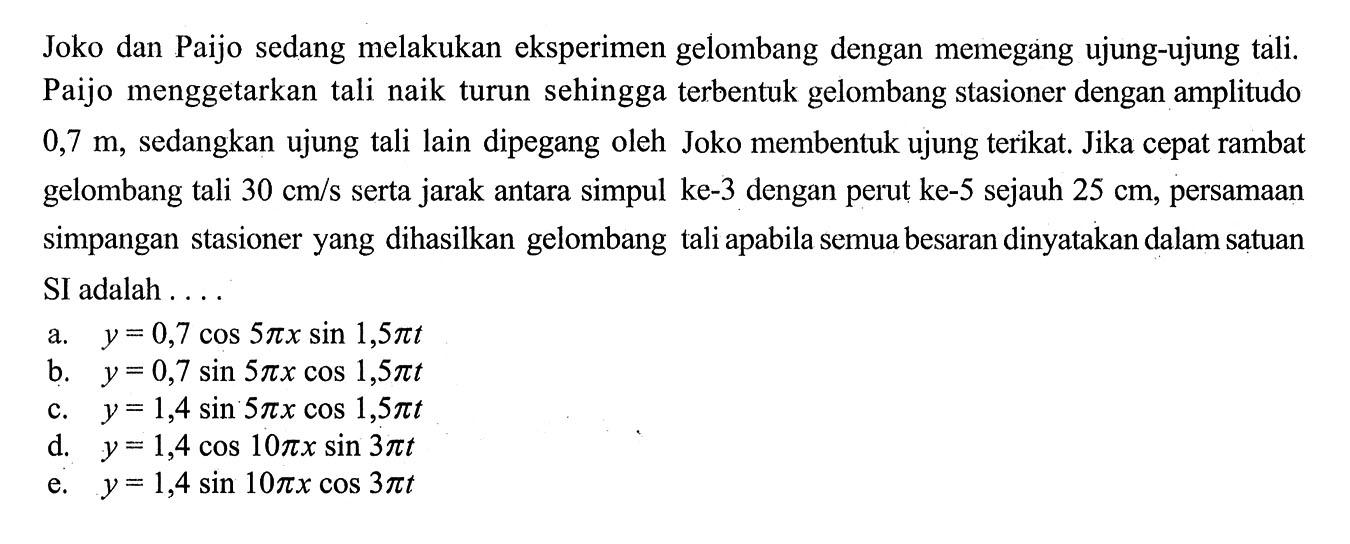 Joko dan Paijo sedang melakukan eksperimen gelombang dengan memegang ujung-ujung tali. Paijo menggetarkan tali naik turun sehingga terbentuk gelombang stasioner dengan amplitudo  0,7 m , sedangkan ujung tali lain dipegang oleh Joko membentuk ujung terikat. Jika cepat rambat gelombang tali  30 cm / s  serta jarak antara simpul ke- 3 dengan perut ke-5 sejauh  25 cm , persamaan simpangan stasioner yang dihasilkan gelombang tali apabila semua besaran dinyatakan dalam satuan SI adalah ....