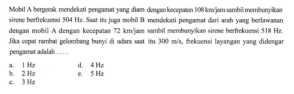 Mobil A bergerak mendekati pengamat yang diam dengan kecepatan 108 km/jam sambil membunyikan sirene berfrekuensi 504 Hz. Saat itu juga mobil B mendekati pengamat dari arah yang berlawanan dengan mobil A dengan kecepatan 72 km/jam sambil membunyikan sirene berfrekuensi 518 Hz. Jika cepat rambat gelombang bunyi di udara saat itu 300 m/s, frekuensi layangan yang didengar pengamat adalah ....