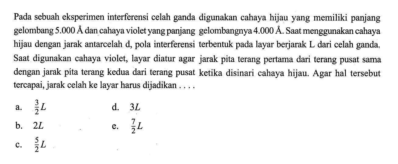 Pada sebuah eksperimen interferensi celah ganda digunakan cahaya hijau yang memiliki panjang gelombang  5.000A.  dan cahaya violet yang panjang gelombangnya 4.000A. Saat menggunakan cahaya hijau dengan jarak antarcelah d, pola interferensi terbentuk pada layar berjarak L dari celah ganda. Saat digunakan cahaya violet, layar diatur agar jarak pita terang pertama dari terang pusat sama dengan jarak pita terang kedua dari terang pusat ketika disinari cahaya hijau. Agar hal tersebut tercapai, jarak celah ke layar harus dijadikan ....