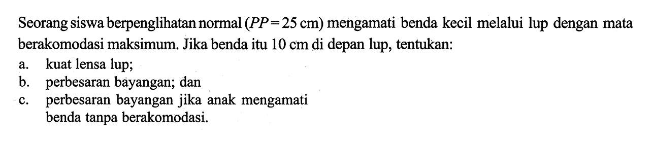 Seorang siswa berpenglihatan normal (PP=25 cm) mengamati benda kecil melalui lup dengan mata berakomodasi maksimum. Jika benda itu 10 cm di depan lup, tentukan: a. kuat lensa lup; b. perbesaran bayangan; dan c. perbesaran bayangan jika anak mengamati benda tanpa berakomodasi.