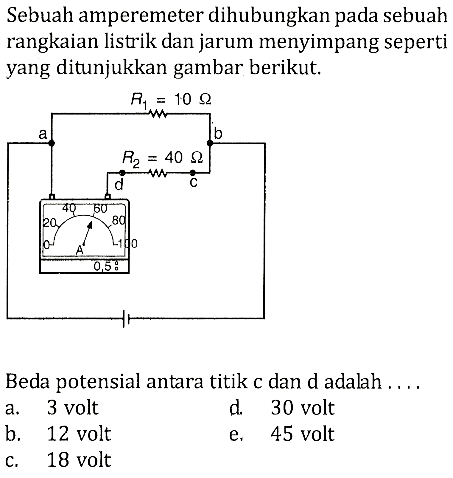 Sebuah amperemeter dihubungkan pada sebuah rangkaian listrik dan jarum menyimpang seperti yang ditunjukkan gambar berikut. a R1 = 10 ohm R2 = 40 ohm b d c 0.5 I Beda potensial antara titik c dan d adalah ...