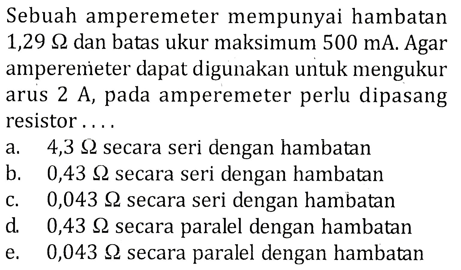 Sebuah amperemeter mempunyai hambatan 1,29 ohm dan batas ukur maksimum 500 mA. Agar amperenieter dapat digunakan untuk mengukur arus 2 A, pada amperemeter perlu dipasang resistor . . . .