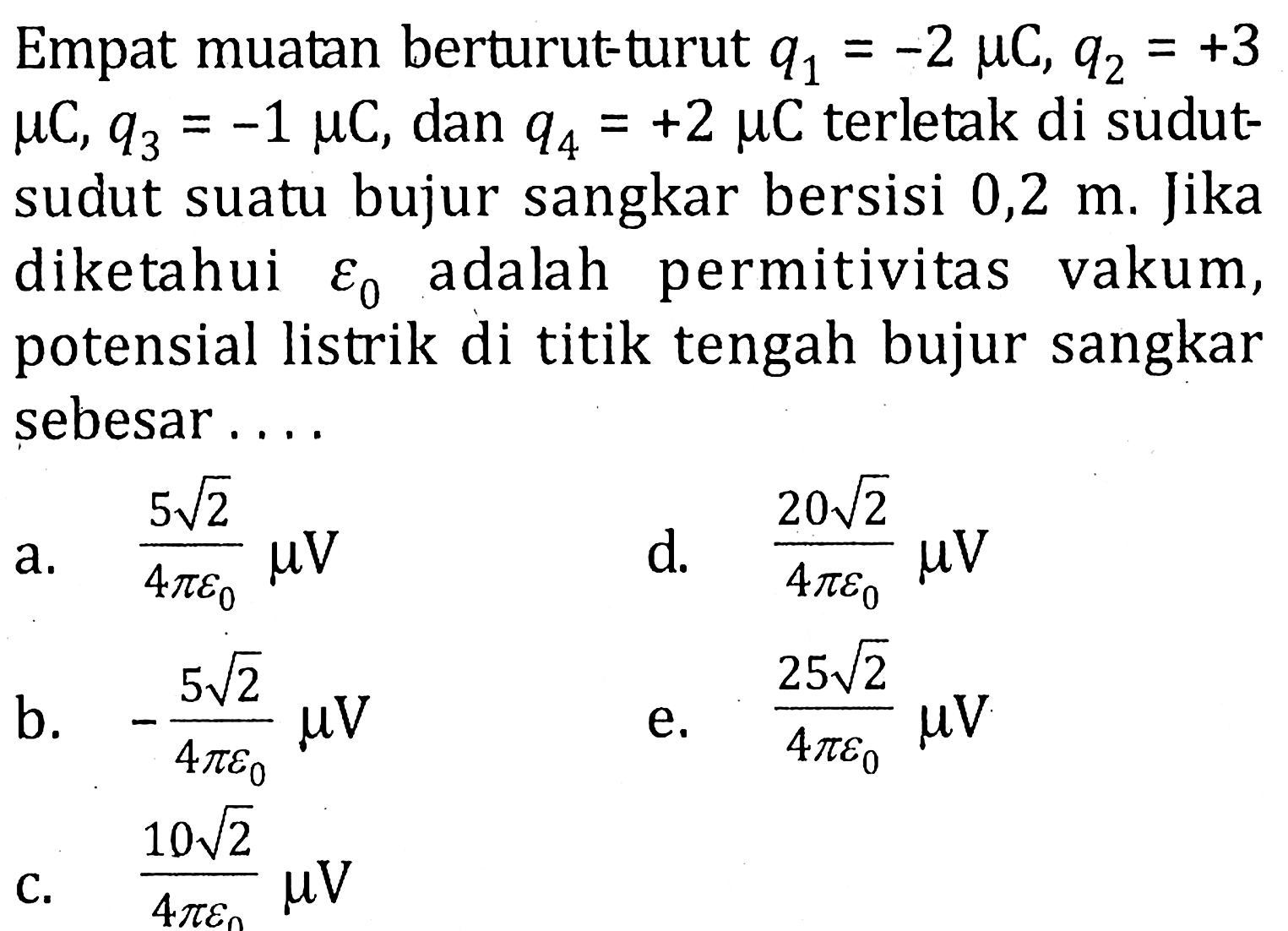 Empat muatan berturut-turut q1 = -2 muC, q2 = +3 muC,q3 = -1 muC dan q4 = +2 muC terletak di sudut-sudut suatu bujur sangkar bersisi 0,2 m. Jika diketahui epsilon0 adalah permitivitas vakum, potensial listrik di titik tengah bujur sangkar sebesar .....