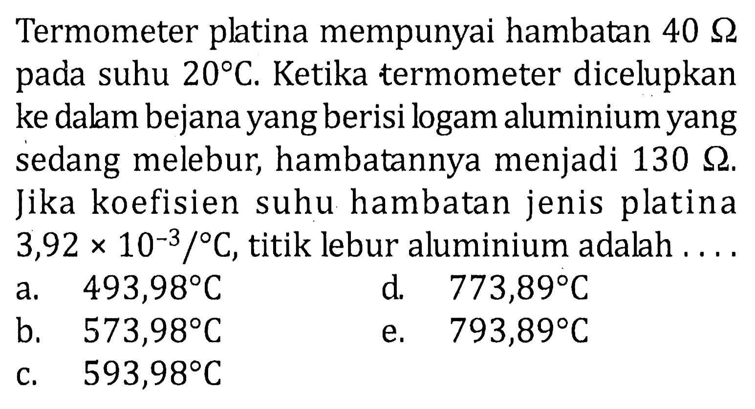 Termometer platina mempunyai hambatan 40 Ohm pada suhu 20 C. Ketika termometer dicelupkan ke dalam bejana yang berisi logam aluminium yang sedang melebur, hambatannya menjadi 130 Ohm. Jika koefisien suhu hambatan jenis platina 3,92 x 10^(-3) /C, titik lebur aluminium adalah . . . . 