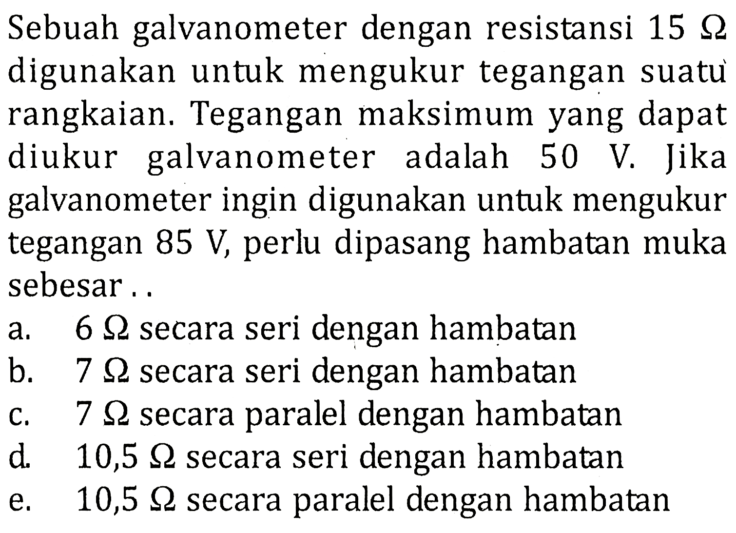 Sebuah galvanometer dengan resistansi 15 Q digunakan untuk mengukur tegangan suatu rangkaian, Tegangan maksimum yang dapat galvanometer diukur adalah 50 V. Jika galvanometer ingin digunakan untuk mengukur tegangan 85 V, perlu dipasang hambatan muka sebesar . . 