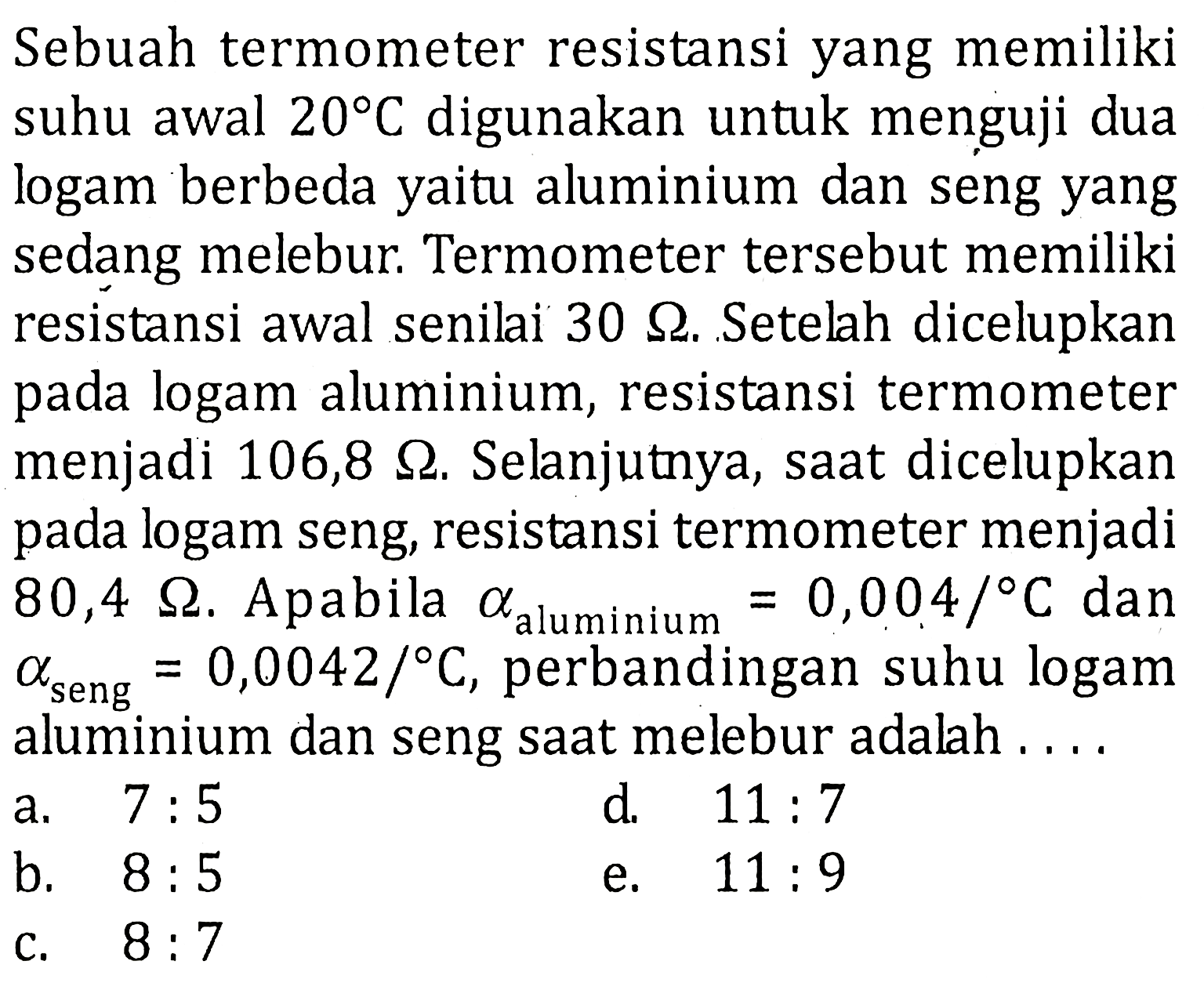 Sebuah termometer resistansi yang memiliki suhu awal 20 C digunakan untuk menguji dua logam berbeda yaitu aluminium dan seng yang sedang melebur. Termometer tersebut memiliki resistansi awal senilai 30 ohm. Setelah dicelupkan pada logam aluminium, resistansi termometer menjadi 106,8 ohm. Selanjutnya, saat dicelupkan pada logam seng, resistansi termometer menjadi 80,4 ohm. Apabila a aluminium=0,004/C dan a seng=0,0042/C, perbandingan suhu logam aluminium dan seng saat melebur adalah.... 