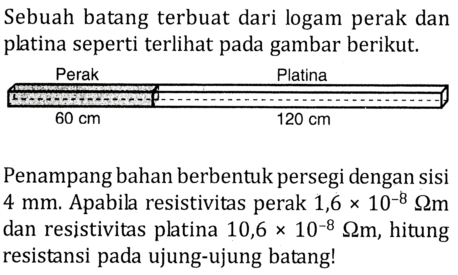 Sebuah batang terbuat dari logam perak dan platina seperti terlihat pada gambar berikut. Perak Platina 60 cm 120 cm Penampang bahan berbentuk persegi dengan sisi 4 mm. Apabil resistivitas perak 1,6 x 10^8 ohm m dan resistivitas platina 10,6 x 10^(-8) ohm m, hitung resistansi pada ujung-ujung batang!