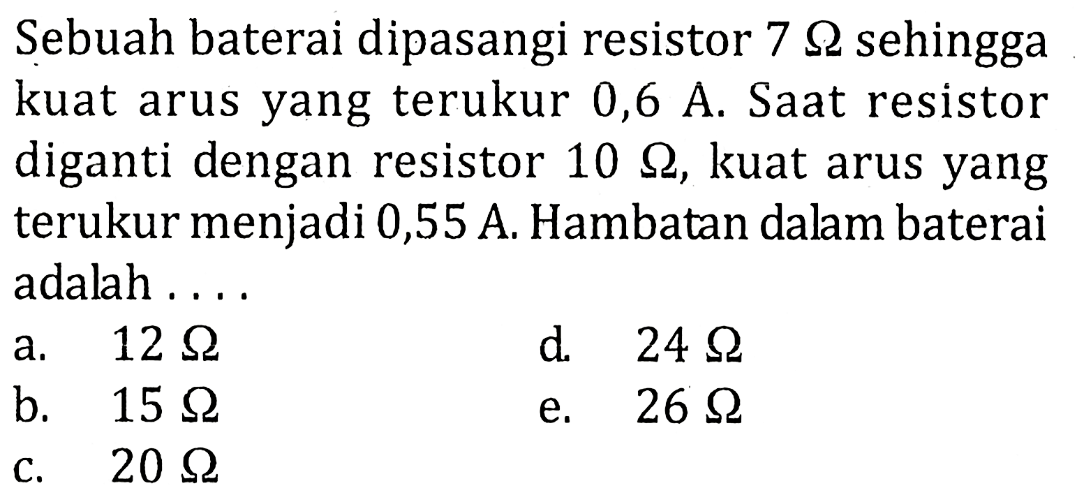 Sebuah baterai dipasangi resistor 7 ohm sehingga kuat arus yang terukur 0,6 A. Saat resistor diganti dengan resistor 10 ohm, kuat arus yang terukur menjadi 0,55 A. Hambatan dalam baterai adalah ...