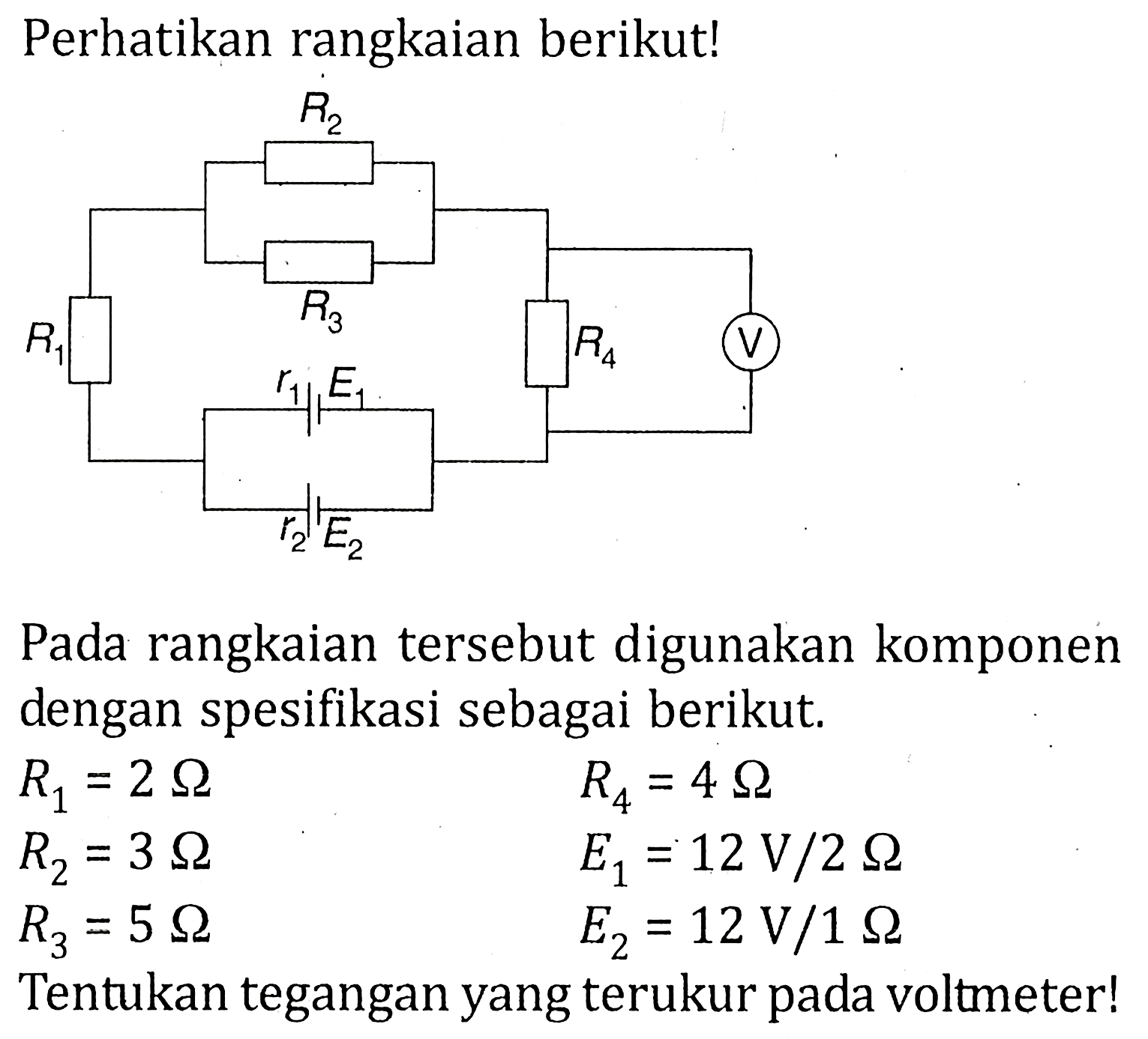 Perhatikan rangkaian berikut! R1 R2 R3 R4 V r1 E1 r2 E2 Pada rangkaian tersebut digunakan komponen dengan spesifikasi sebagai berikut. R1 = 2 ohm R4 = 4 ohm R2 =3 ohm E1 = 12 V/2 ohm R3 = 5 ohm E2 = 12 V/1 ohm Tentukan tegangan yang terukur pada voltmeter!