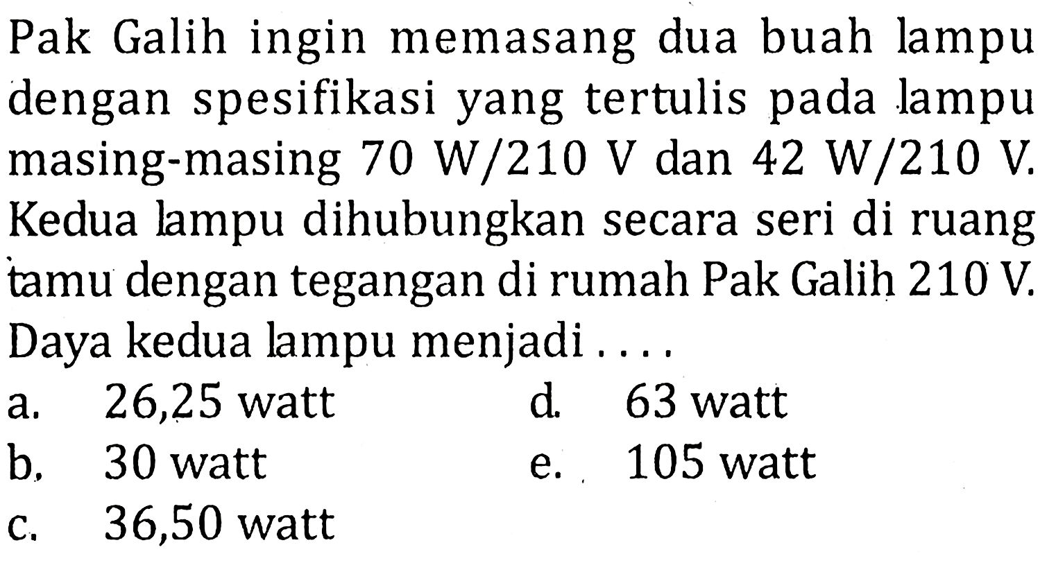 Pak Galih ingin memasang dua buah lampu dengan spesifikasi yang tertulis pada lampu masing-masing 70 W/210 V dan 42 W/210 V. Kedua lampu dihubungkan secara seri di ruang tamu dengan tegangan di rumah Pak Galih 210 V. Daya kedua lampu menjadi ....