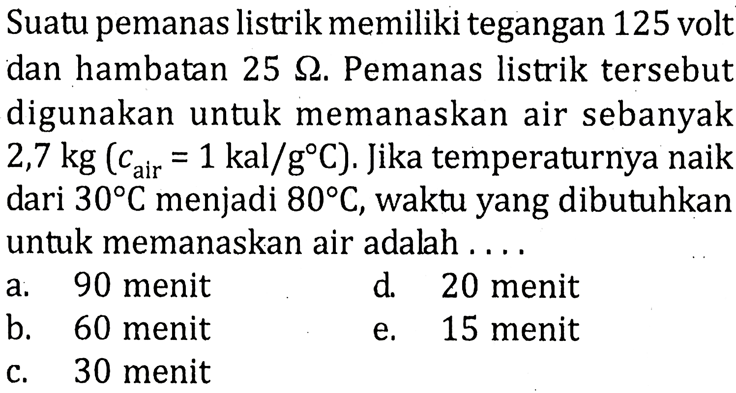 Suatu pemanas listrik memiliki tegangan 125 volt dan hambatan 25 Ohm. Pemanas listrik tersebut digunakan untuk memanaskan air sebanyak 2,7 kg (cair = 1 kal/g C). Jika temperaturnya naik dari 30 C menjadi 80 C, waktu yang dibutuhkan untuk memanaskan air adalah....