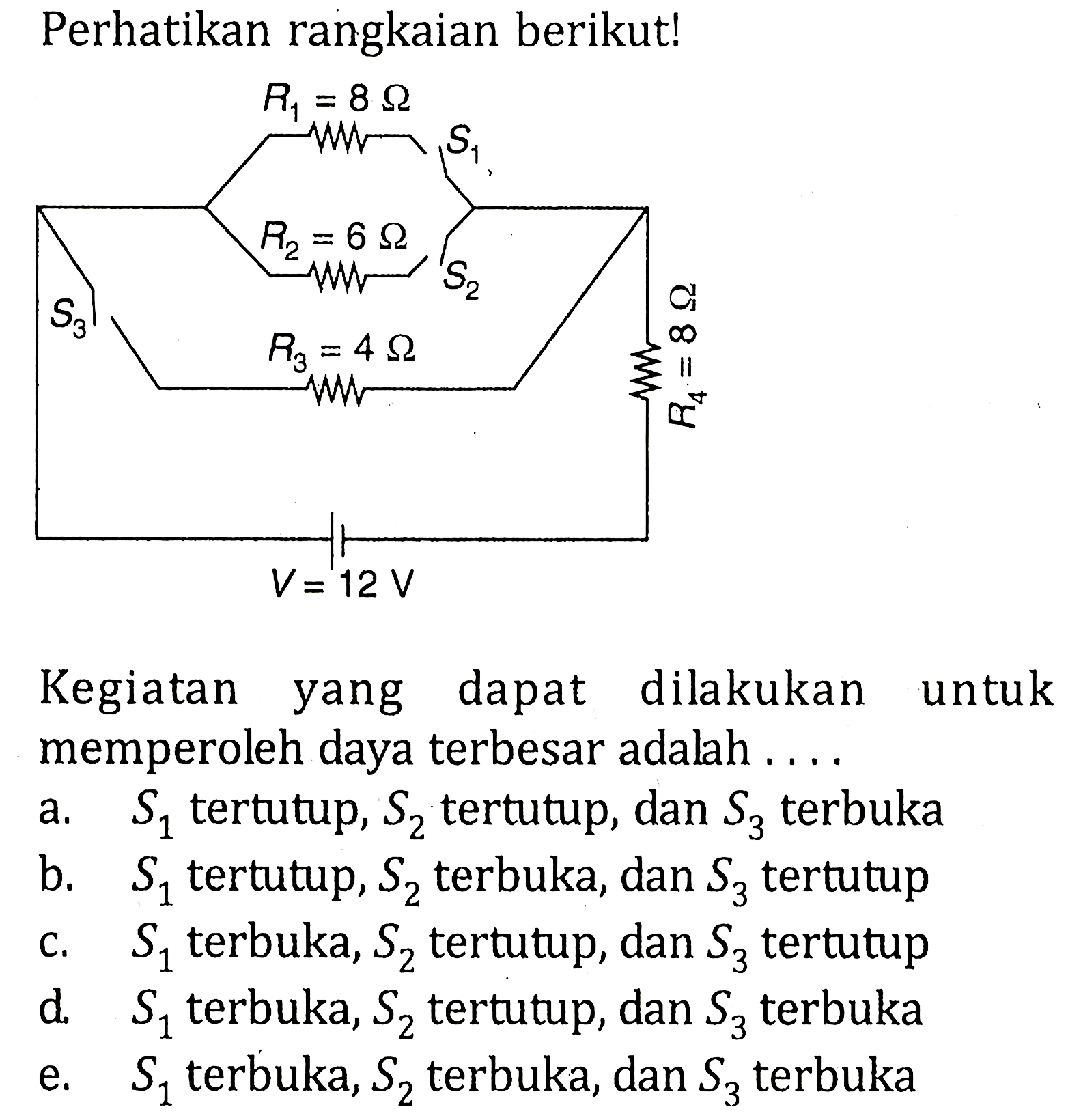 Perhatikan rangkaian berikut! S3 R1=8 ohm R2=6 ohm R3=4 ohm R4=8 ohm V=12 V Kegiatan yang dapat dilakukan untuk memperoleh daya terbesar adalah ....a.  S1  tertutup,  S2  tertutup, dan  S3  terbuka b.  S1  tertutup,  S2  terbuka, dan  S3  tertutup c.  S1  terbuka,  S2  tertutup, dan  S3  tertutup d.  S1  terbuka,  S2  tertutup, dan  S3  terbuka e.  S1  terbuka,  S2  terbuka, dan  S3  terbuka 