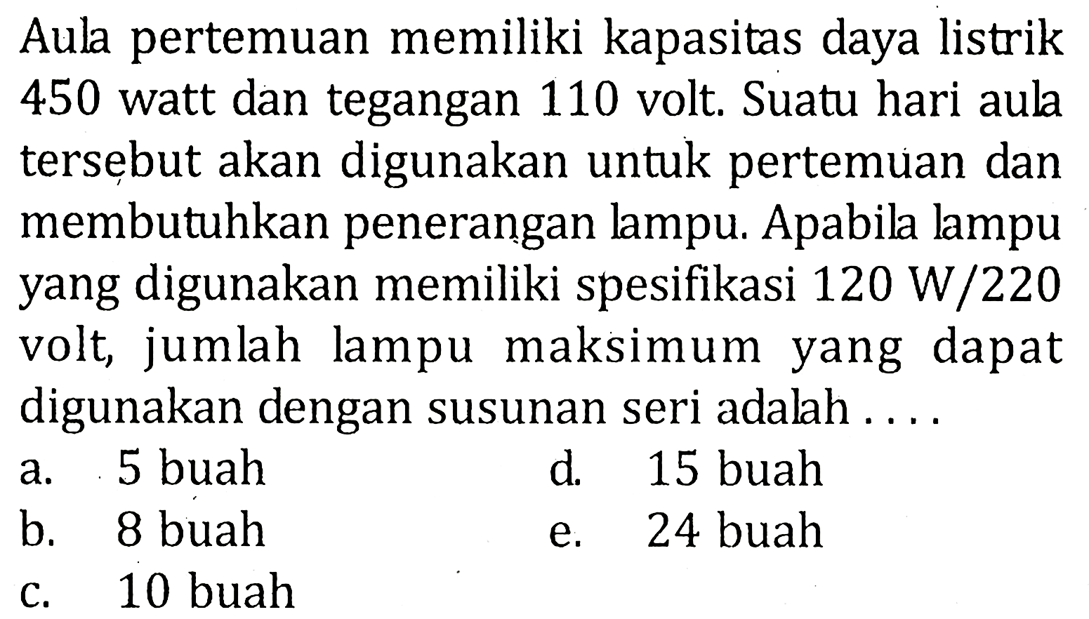 Aula pertemuan memiliki kapasitas daya listrik 450 watt dan tegangan 110 volt. Suatu hari aula tersebut akan digunakan untuk pertemuan dan membutuhkan penerangan lampu. Apabila lampu yang digunakan memiliki spesifikasi 120 W/220 volt, jumlah lampu maksimum yang dapat digunakan dengan susunan seri adalah....