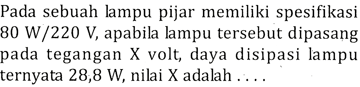 Pada sebuah lampu pijar memiliki spesifikasi 80 W/220 V, apabila lampu tersebut dipasang pada tegangan X volt, daya disipasi lampu ternyata 28,8 W, nilai X adalah . . . .