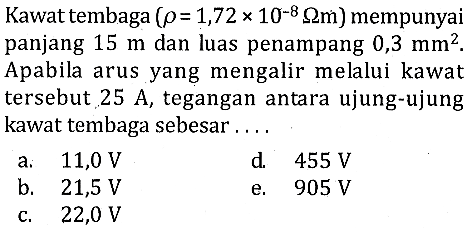 Kawat tembaga (rho = 1,72 x 10^-8 ohm m) mempunyai panjang 15 m dan luas penampang 0,3 mm^2. Apabila arus yang mengalir melalui kawat tersebut 25 A, tegangan antara ujung-ujung kawat tembaga sebesar ....