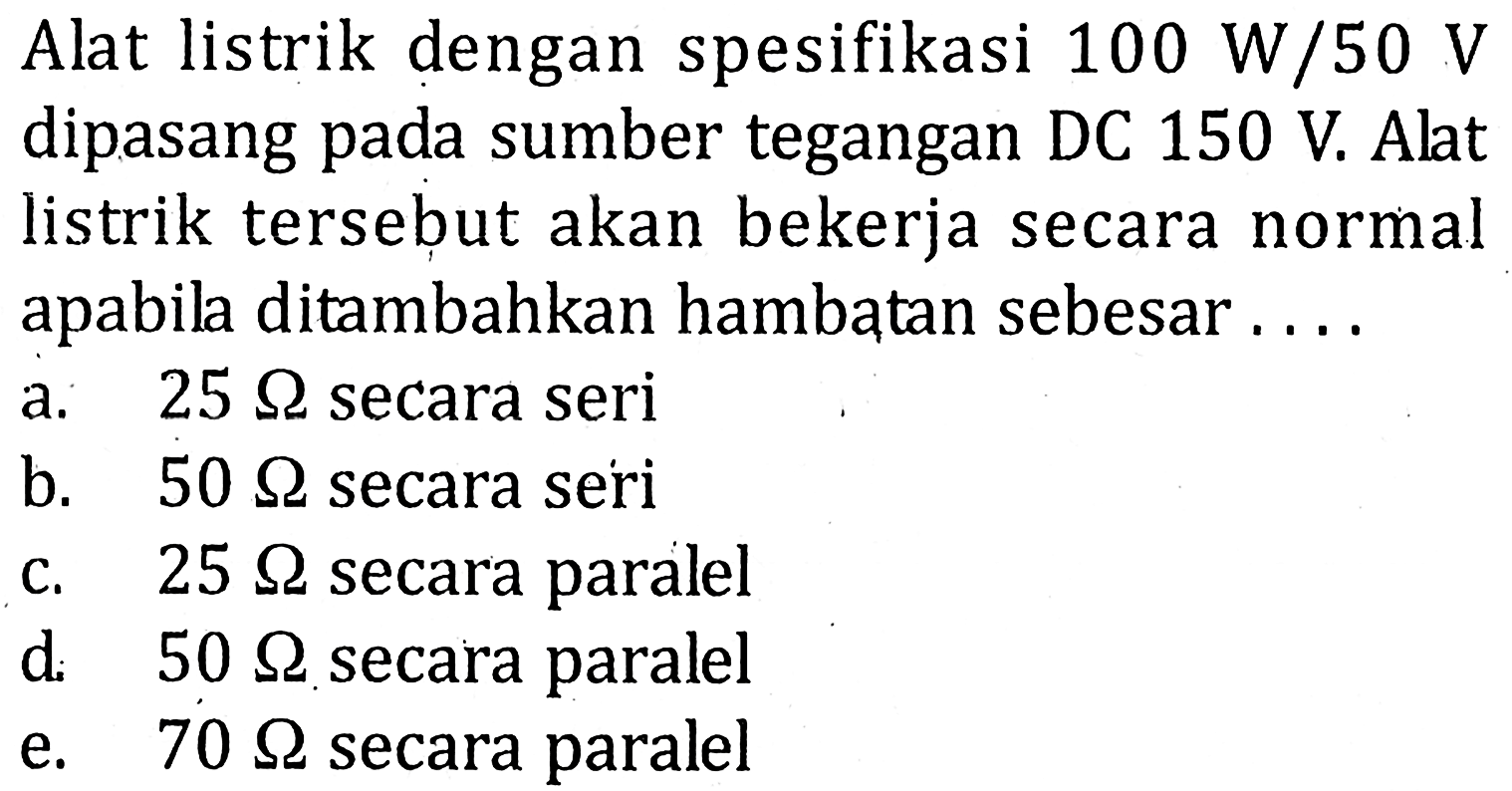 Alat listrik dengan spesifikasi 100 W/50 V dipasang pada sumber tegangan DC 150 V. Alat listrik tersebut akan bekerja secara normal apabila ditambahkan hambatan sebesar ....