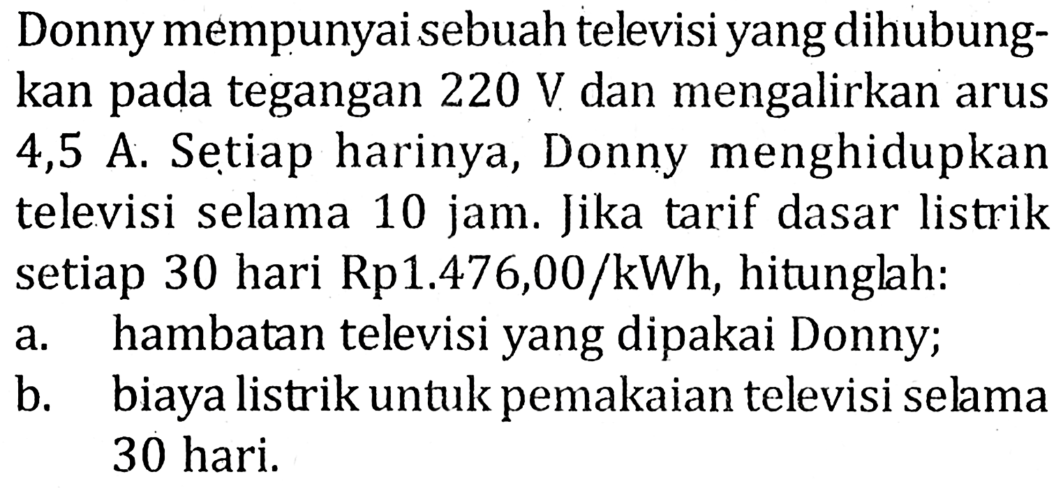 Donny mempunyai sebuah televisiyang dihubung-kan pada tegangan 220 V dan mengalirkan arus 4,5 A. Setiap harinya, Donny menghidupkan televisi selama 10 jam. Jika tarif dasar listrik setiap 30 hari Rp1.476,00 /kWh, hitunglah: a. hambatan televisi yang dipakai Donny; b. biaya listrik untukpemakaian televisi selama 30 hari.