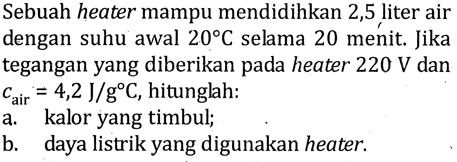 Sebuah heater mampu mendidihkan 2,5 liter air dengan suhu awal 20 C selama 20 menit. Jika tegangan yang diberikan pada heater 220 V dan cair = 4,2 J/gC, hitunglah: a kalor yang timbul; b. daya listrik yang digunakan heater.