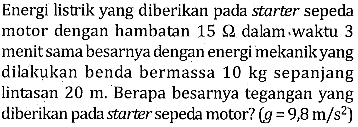 Energi listrik yang diberikan pada starter sepeda motor dengan hambatan 15 ohm dalam, waktu 3 menit sama besarnya dengan energi mekanikyang dilakukan benda bermassa 10 kg sepanjang lintasan 20 m. Berapa besarnya tegangan yang diberikan pada starter sepeda motor? (g=9,8 m/s^2) 