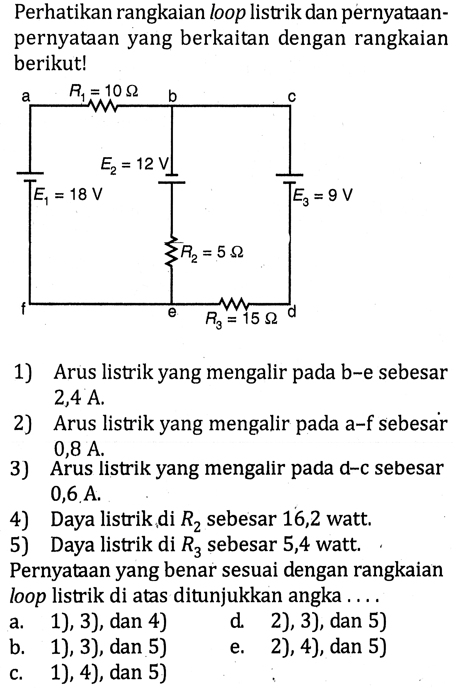 Perhatikan rangkaian loop listrik dan pernyataan-pernyataan yang berkaitan dengan rangkaian berikut!1) Arus listrik yang mengalir pada b-e sebesar 2,4 A.2) Arus listrik yang mengalir pada a-f sebesar 0,8 A.3) Arus listrik yang mengalir pada d-c sebesar 0,6 A.4) Daya listrik di R2 sebesar 16,2 watt.5) Daya listrik di R3 sebesar 5,4 watt.Pernyataan yang benar sesuai dengan rangkaian loop listrik di atas ditunjukkan angka ....a. 1), 3), dan 4)d. 2), 3), dan 5)b. 1), 3), dan 5)e. 2), 4), dan 5)c. 1), 4), dan 5)