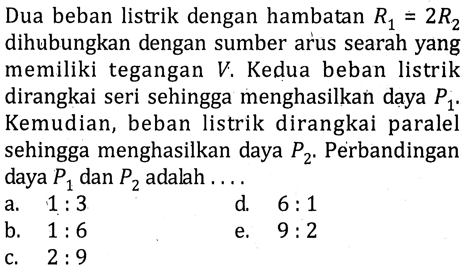 Dua beban listrik dengan hambatan R1=2R2 dihubungkan dengan sumber arus searah yang memiliki tegangan V. Kedua beban listrik dirangkai seri sehingga menghasilkan daya  P1. Kemudian, beban listrik dirangkai paralel sehingga menghasilkan daya P2. Perbandingan daya P1 dan P2 adalah....