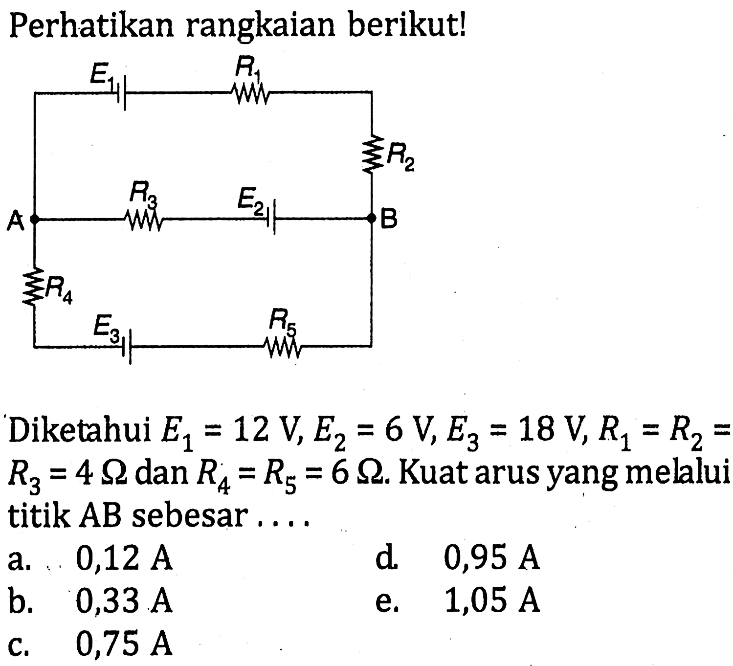 Perhatikan rangkaian berikut! E1 R1 A R2 R3 E2 B R4 E3 R5 Diketahui E1=12 V, E2=6 V, E3=18 V, R1=R2=R3=4 ohm dan R4=R5=6 ohm. Kuat arus yang melalui titik AB sebesar....