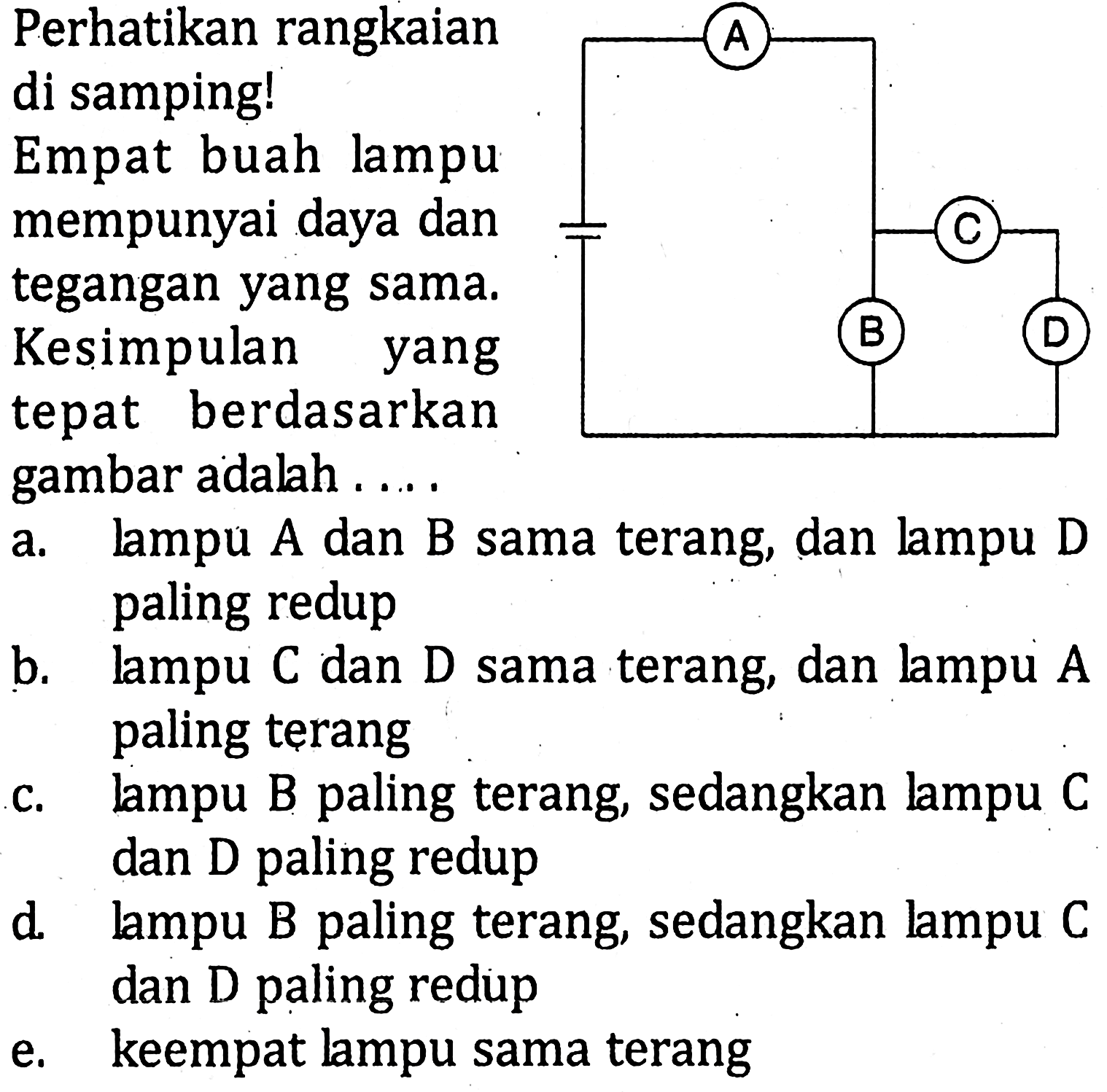 Perhatikan rangkaian di samping! Empat buah lampu mempunyai daya dan tegangan yang sama. Kesimpulan yang tepat berdasarkan gambar adalah ... a. lampu A dan B sama terang, dan lampu D paling redup b. lampu C dan D sama terang, dan lampu A paling terang c. lampu B paling terang, sedangkan lampu C dan D paling redup d. lampu B paling terang, sedangkan lampu C dan D paling redup e. keempat lampu sama terang A B C D