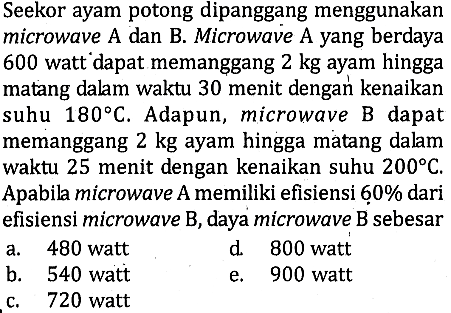 Seekor ayam potong dipanggang menggunakan microwave A dan B. Microwave A yang berdaya 600 watt dapat memanggang 2 kg ayam hingga matang dalam waktu 30 menit dengan kenaikan suhu 180 C. Adapun, microwave B dapat memanggang 2 kg ayam hingga matang dalam waktu 25 menit dengan kenaikan suhu 200 C. Apabila microwave A memiliki efisiensi 60% dari efisiensi microwave B, daya microwave B sebesar ...