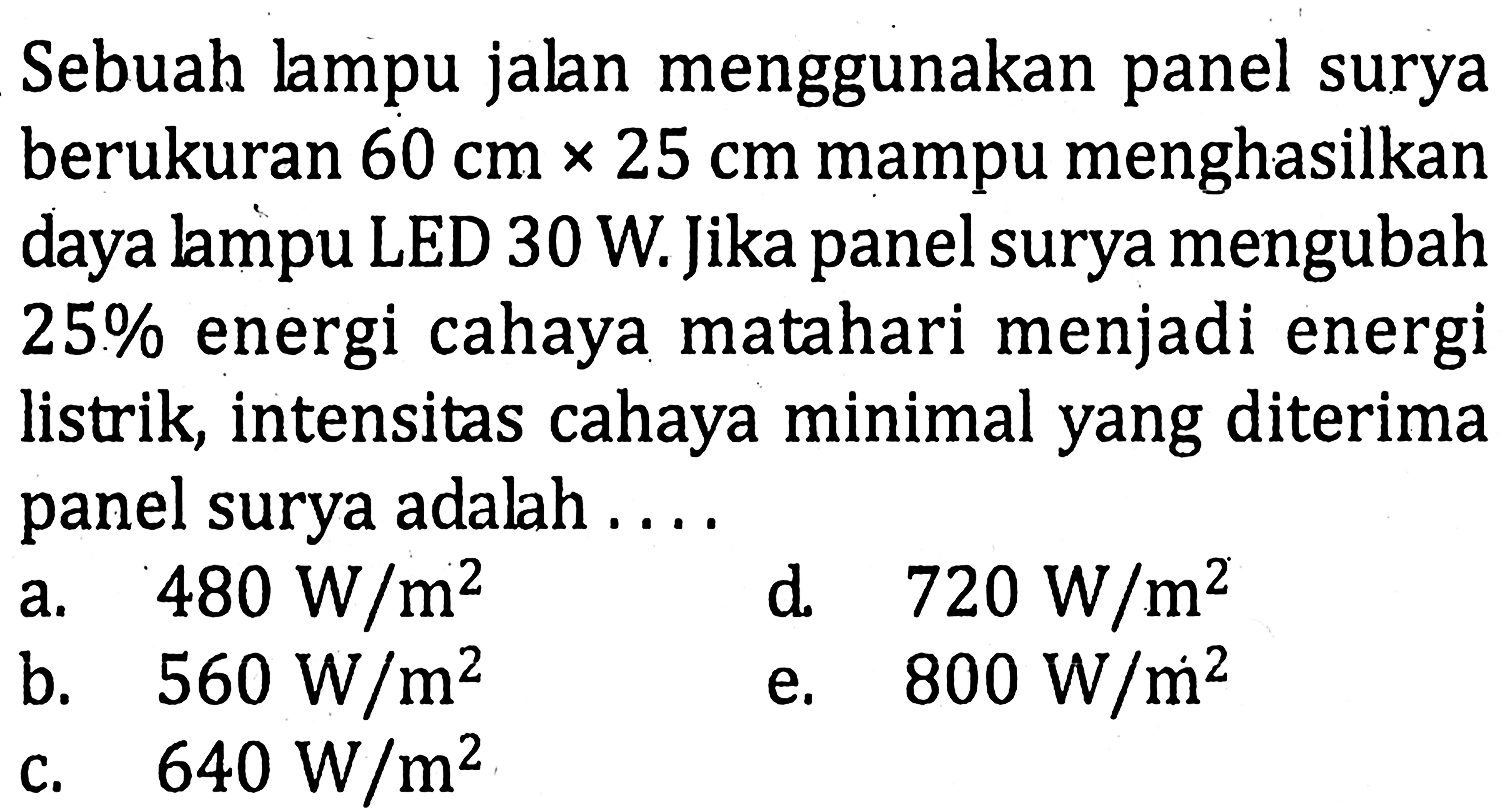 Sebuah lampu jalan menggunakan panel surya berukuran 60 cmx25 cm mampu menghasilkan daya lampu LED 30 W. Jika panel surya mengubah 25 % energi cahaya matahari menjadi energi listrik, intensitas cahaya minimal yang diterima panel surya adalah ....