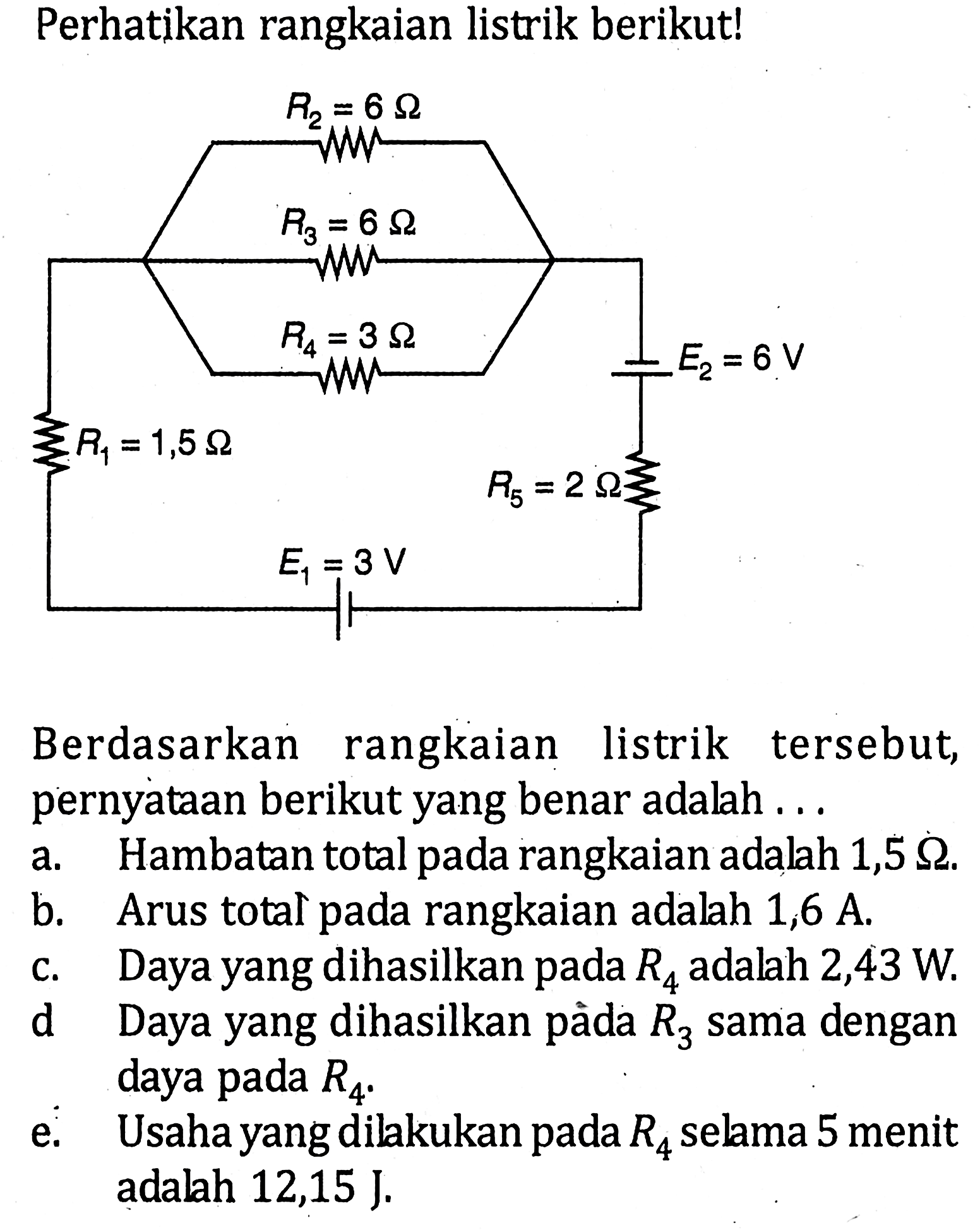 Perhatikan rangkaian listrik berikut! R1=1,5 ohm R2=6 ohm R3=6 ohm R4=3 ohm E2=6 V R5=2 ohm E1=3 V  Berdasarkan rangkaian listrik tersebut, pernyataan berikut yang benar adalah ... a. Hambatan total pada rangkaian adalah 1,5 ohm. b. Arus total pada rangkaian adalah 1,6 A . c. Daya yang dihasilkan pada R4 adalah 2,43 W . d Daya yang dihasilkan pàda R3 sama dengan daya pada R4 e. Usaha yang dilakukan pada R4 selama 5 menit adalah 12,15 J. 