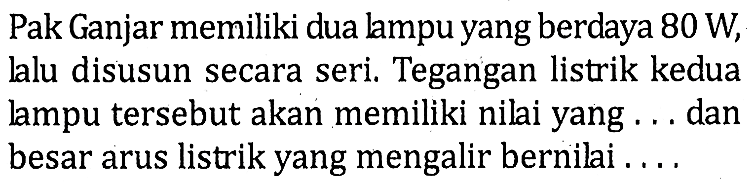 Pak Ganjar memiliki dua lampu yang berdaya 80 W, lalu disusun secara seri. Tegangan listrik kedua lampu tersebut akan memiliki nilai yang ... dan besar arus listrik yang mengalir bernilai ....