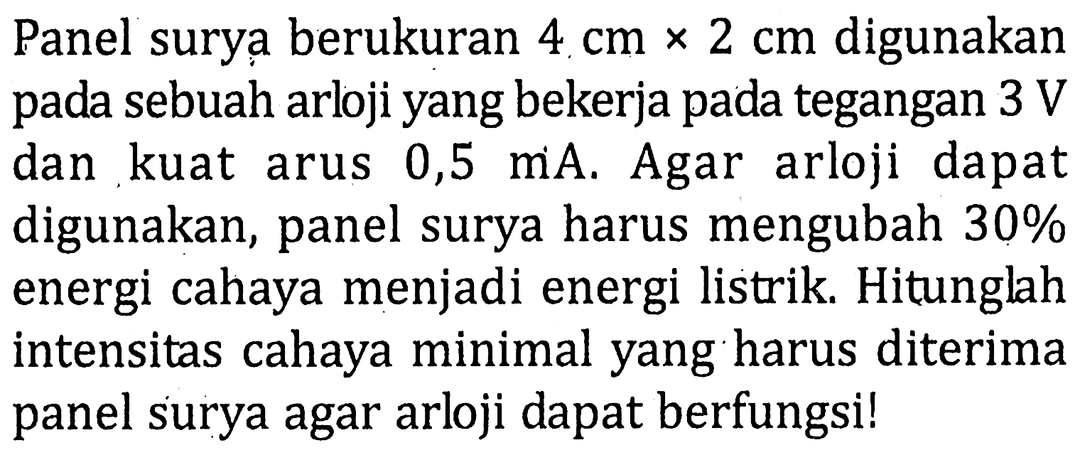 Panel surya berukuran 4 cm x 2 cm digunakan sebuah arlji yang bekerja pada tegangan 3 V dan kuat arus 0,5 mA. Agar arloji dapat digunakan, panel surya harus mengubah 30% energi cahaya menjadi energi listrik. Hitunglah intensitas cahaya minimal yang harus diterima panel surya agar arloji dapat berfungsi!