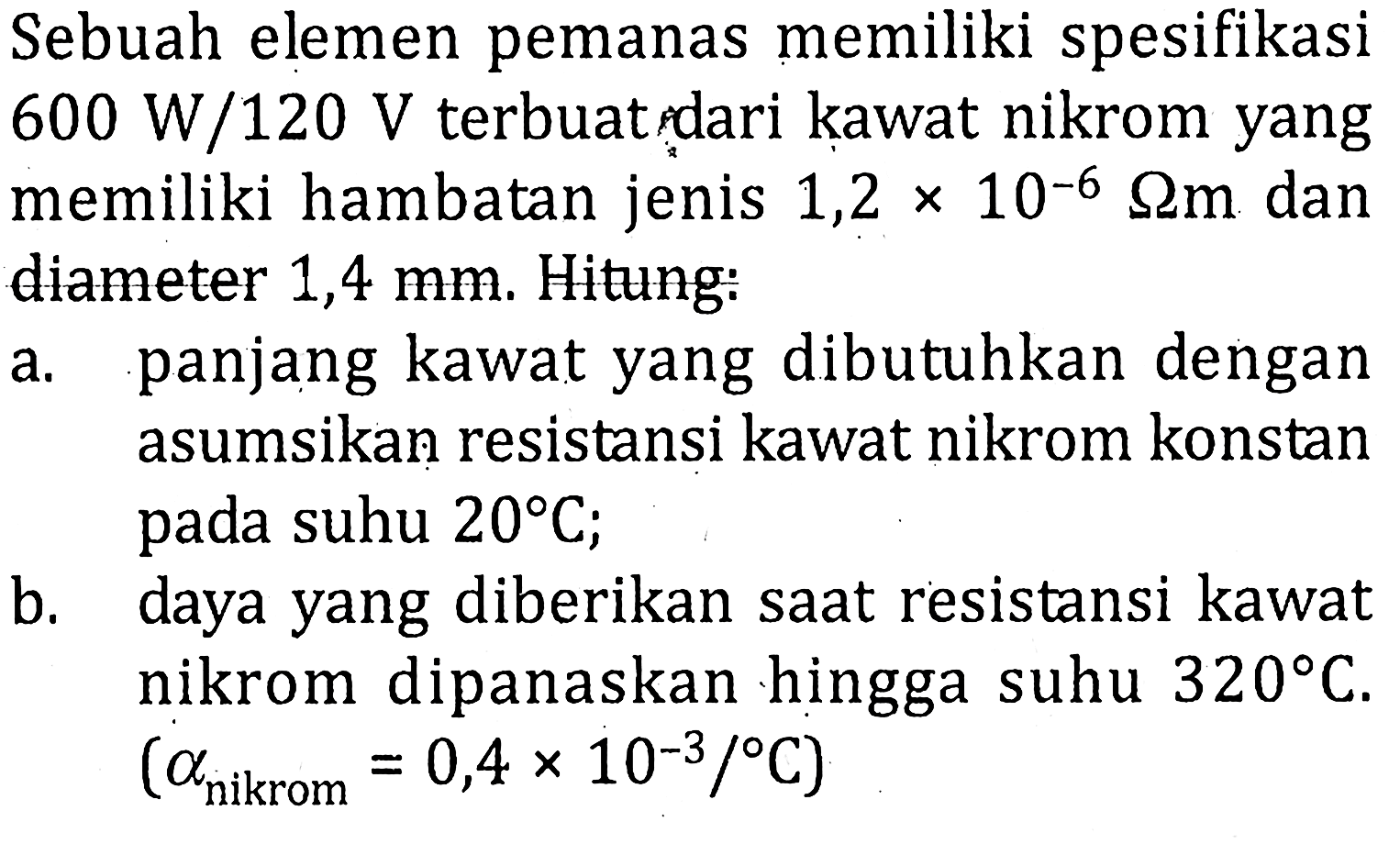 Sebuah elemen pemanas memiliki spesifikasi 600 W/120 V terbuat dari kawat nikrom yang memiliki hambatan jenis 1,2 x 10^(-6) ohm m dan diameter 1,4 mm Hitung. a. panjang kawat yang dibutuhkan dengan asumsikan resistansi kawat nikrom konstan pada suhu 20 C; b. daya yang diberikan saat resistansi kawat nikrom dipanaskan hingga suhu 320 C. (alfa nikrom = 0,4 x 10^(-3)/ C)