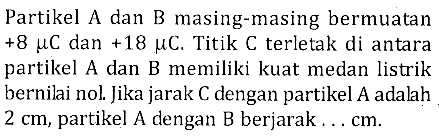 Partikel A dan B masing-masing bermuatan +8 mu C dan +18 mu C. Titik C terletak di antara partikel A dan B memiliki kuat medan listrik bernilai nol. Jika jarak C dengan partikel A adalah 2 cm, partikel A dengan B berjarak ... cm.