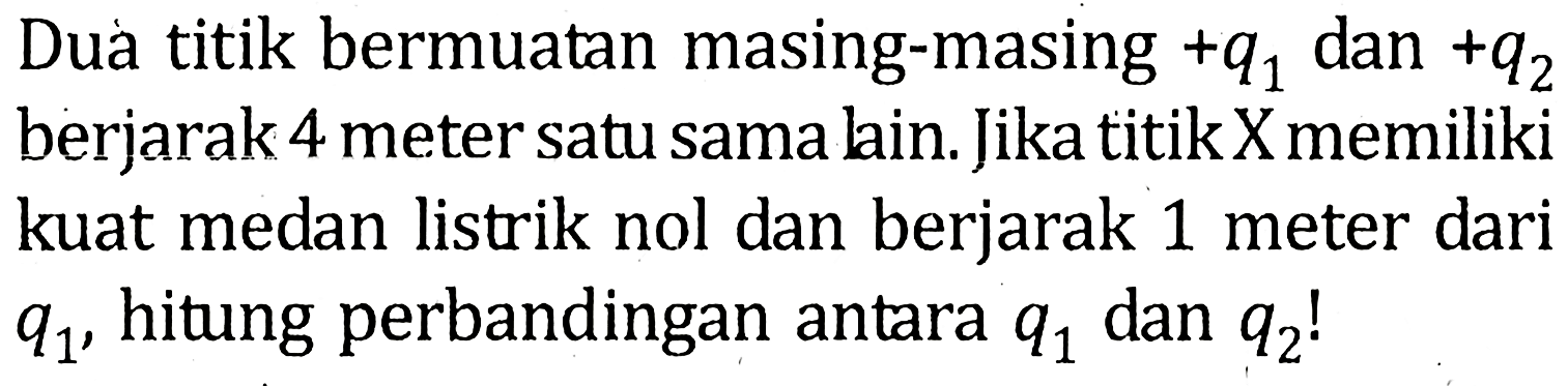 Dua titik bermuatan masing-masing +q1 dan +q2 berjarak 4 meter satu sama lain. Jika titik X memiliki kuat medan listrik nol dan berjarak 1 meter dari q1 , hitung perbandingan antara q1 dan q2!