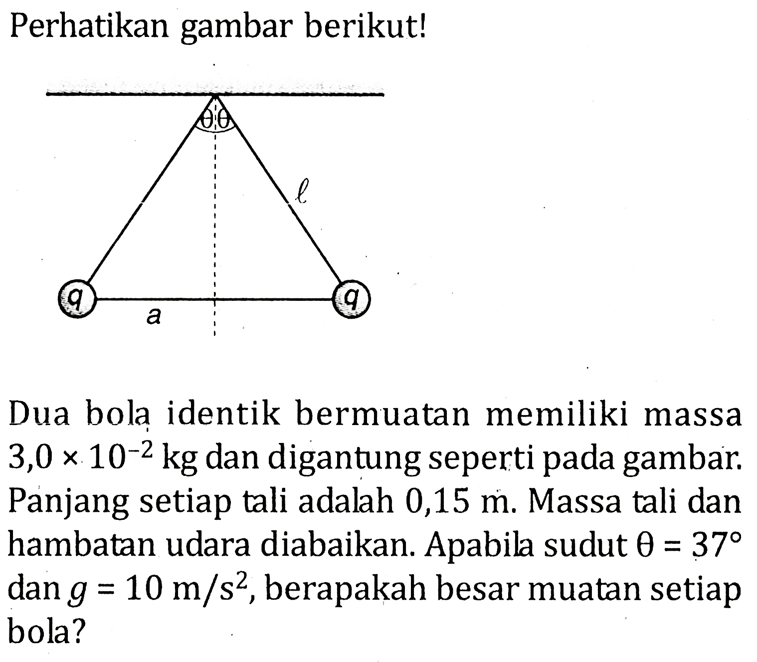 Perhatikan gambar berikut! theta theta l q a q Dua bola identik bermuatan memiliki massa 3,0 x 10^-2 kg dan digantung seperti pada gambar. Panjang setiap tali adalah 0,15 m. Massa tali dan hambatan udara diabaikan. Apabila sudut  theta=37 dan g=10 m/s^2, berapakah besar muatan setiap bola?