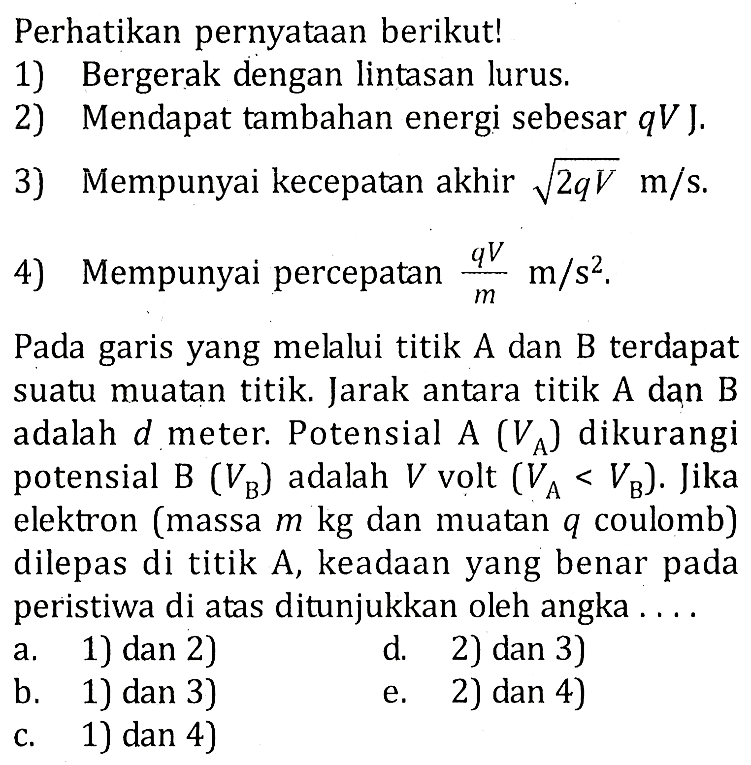 Perhatikan pernyataan berikut! 1) Bergerak dengan lintasan lurus 2) Mendapat tambahan energi sebesar qV J. 3) Mempunyai kecepatan akhir akar(2qV) m/s. 4) Mempunyai percepatan (qV)/m m/s^2. Pada garis yang melalui titik A dan B terdapat suatu muatan titik. Jarak antara titik A dan B adalah d meter. Potensial A (VA) dikurangi potensial B (VB) adalah V volt (VA < VB). Jika elektron (massa m kg dan muatan q coulomb) dilepas di titik A, keadaan yang benar pada peristiwa di atas ditunjukkan oleh angka ...